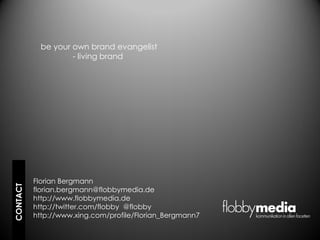 be your own brand evangelist
                    - living brand




          Florian Bergmann
CONTACT




          florian.bergmann@flobbymedia.de
          http://www.flobbymedia.de
          http://twitter.com/flobby @flobby
          http://www.xing.com/profile/Florian_Bergmann7
 