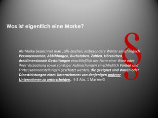 Was ist eigentlich eine Marke?



    Als Marke bezeichnet man „alle Zeichen, insbesondere Wörter einschließlich
    Personennamen, Abbildungen, Buchstaben, Zahlen, Hörzeichen,
    dreidimensionale Gestaltungen einschließlich der Form einer Ware oder
    ihrer Verpackung sowie sonstiger Aufmachungen einschließlich Farben und
    Farbzusammenstellungen geschützt werden, die geeignet sind Waren oder
    Dienstleistungen eines Unternehmens von denjenigen anderer
    Unternehmen zu unterscheiden„ § 3 Abs. 1 MarkenG
 