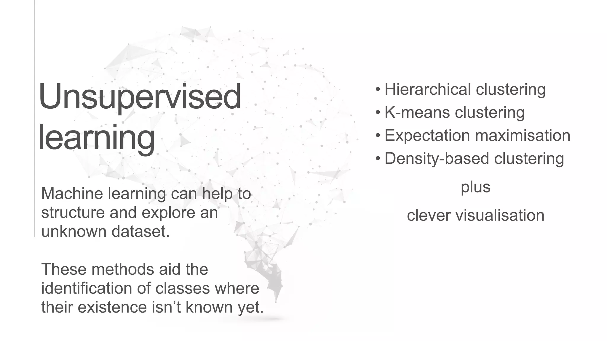 Machine learning can help to
structure and explore an
unknown dataset.
These methods aid the
identification of classes where
their existence isn’t known yet.
Unsupervised
learning
• Hierarchical clustering
• K-means clustering
• Expectation maximisation
• Density-based clustering
plus
clever visualisation
 
