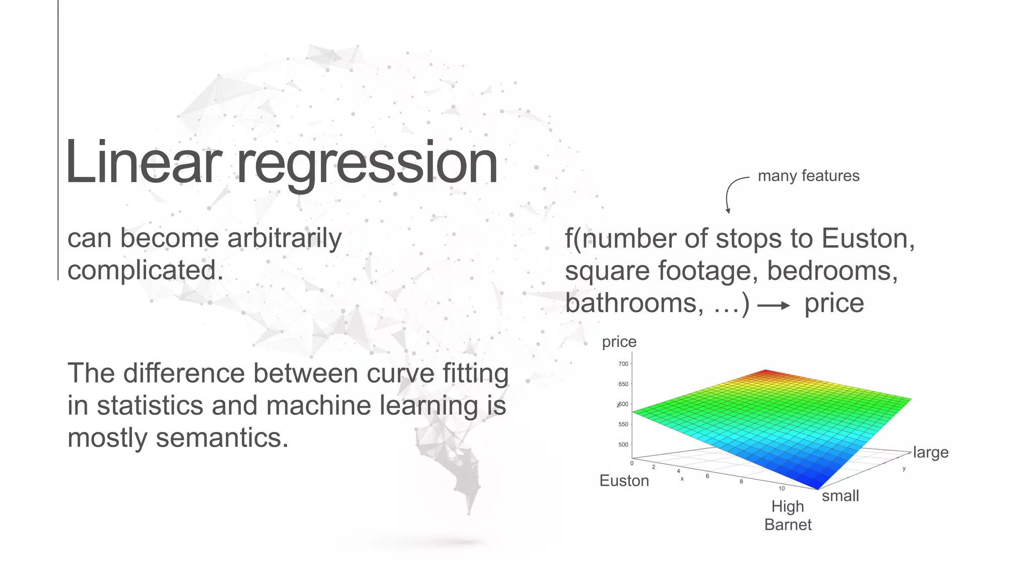 Linear regression
can become arbitrarily
complicated.
The difference between curve fitting
in statistics and machine learning is
mostly semantics.
f(number of stops to Euston,
square footage, bedrooms,
bathrooms, …) price
many features
Euston
High
Barnet
small
large
price
 
