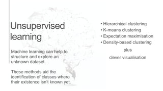 Machine learning can help to
structure and explore an
unknown dataset.
These methods aid the
identification of classes where
their existence isn’t known yet.
Unsupervised
learning
• Hierarchical clustering
• K-means clustering
• Expectation maximisation
• Density-based clustering
plus
clever visualisation
 