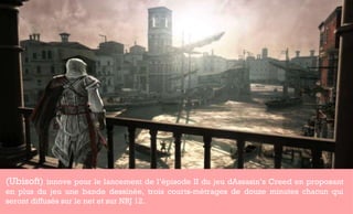 (Ubisoft)  innove pour le lancement de l’èpisode II du jeu dAssasin’s Creed en proposant en plus du jeu une bande dessinée, trois courts-métrages de douze minutes chacun qui seront diffusés sur le net et sur NRJ 12.  