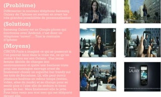 (Problème)  Différencier le nouveau téléphone Samsung Galaxy de l’Iphone en mettant en avant les très grandes possibilités de personnalisation (Solution) Samsung Galaxy est un Google phone qui fonctionne avec Android, c’est donc un téléphone ‘ouvert’… Tout le contraire d’Iphone (Moyens) CIRCUS Paris a imaginé ce qui se passerait si l’on pouvait faire dans la vraie vie, ce qu’on arrive à faire sur son Galaxy.  Une jeune femme décide de changer son environnement et quitte une banlieue triste pour une montagne sauvage avant de finalement choisir un superbe bar trendy sur les toits de Barcelone. Là, elle peut ouvrir plusieurs fenêtres en même temps (météo, vidéo, sites de mode) et se change pour se sentir plus à l’aise afin de séduire le beau gosse du bar. Mais finalement elle le jette. Pour faire venir son vrai mec qui est téléporté devant elle.  