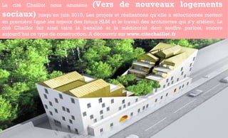 La cité Chaillot nous emmène  (Vers de nouveaux logements sociaux)  jusqu’en juin 2010. Les projets et réalisations qu’elle a sélectionnés mettent en première ligne les enjeux des futurs HLM et le travail des architectes qui s’y attèlent. La cité Chaillot fait ainsi taire la banalité et la médiocrité dont souffre parfois, encore aujourd’hui ce type de construction. A découvrir sur  www.citechaillot.fr 