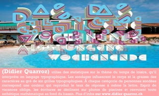 (Didier Quarroz)  utilise des statistiques sur le thème du temps de loisirs, qu’il interprète en langage typographique. Les sondages influencent le corps et la graisse des caractères au gré de six grilles typographiques. À chaque catégorie de personnes sondées correspond une couleur qui reproduit le taux de réponse à même la lettre. Esprit de vacances oblige, les écritures se déclinent sur photos de piscines et renvoient toute esthétique mathématique au fond du bassin. Plus d’infos  sur www.didier quarroz.ch  