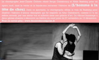 Le chorégraphe Jean-Claude Gallotta réunit Serge Gainsbourg et Alain Bashung pour un opéra rock, dont le verbe et la bande-son retracent l’histoire de  (L’homme à la tête de chou) . Dans ce spectacle, le chorégraphe utilise la voix de Bashung pour illustrer l’histoire d’amour dézinguée qui fut inspirée au futur Gainsbarre, comme il l’a lui même raconté, par une statue vue et achetée dans une galerie d’art. Un vibrant hommage à deux génies absents à découvrir au théâtre du rond point du 27 novembre au 12 décembre.  Pour en savoir plus : www.theatredurondpoint.fr  