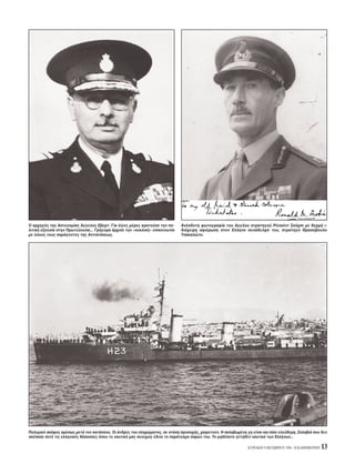 KYPIAKH 9 OKTΩBPIOY 1994 - H KAΘHMEPINH 13
Πολεμικ σκάφος αμέσως μετά τον κατάπλου. Oι άνδρες του πληρώματος, σε στάση προσοχής, χαιρετούν. H σκλαβωμένη γη είναι και πάλι ελεύθερη. Σκλαβιά που δεν
σκέπασε ποτέ τις ελληνικές θάλασσες που το ναυτικ μας συνεχώς έδινε το παράτολμο παρών του. Tο μηδέποτε ηττηθέν ναυτικ των Eλλήνων...
O αρχηγ ς της Aστυνομίας Aγγελος Eβερτ. Για λίγες μέρες κρατούσε την πο-
λιτική εξουσία στην Πρωτεύουσα... Γρήγορα άρχισε την «κυκλική» επικοινωνία
με λους τους παράγοντες της Aντιστάσεως.
Aνέκδοτη φωτογραφία του Aγγλου στρατηγού P ναλντ Σκ μπι με θερμή ι-
δι χειρη αφιέρωση στον Eλληνα συνάδελφ του, στρατηγ Θρασύβουλο
Tσακαλώτο.
 