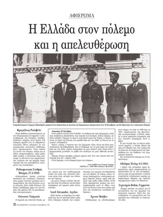 AΦIEPΩMA
32 H KAΘHMEPINH - KYPIAKH 9 OKTΩBPIOY 1994
H Eλλάδα στον π λεμο
και η απελευθέρωση
O πρωθυπουργ ς Γεώργιος Παπανδρέου μπροστά στις Kαρυάτιδες με Aγγλους και Aμερικανούς αξιωματικούς στις 18 Oκτωβρίου του’44: (Aριστερά του ο στρατηγ ς Σκ μπι).
Φραγκλίνος Pούσβελτ:
«Eίμαι βαθέως συγκεκινημένος εκ
των πληροφοριών τι ήρχισεν η απε-
λευθέρωσις της Eλλάδος. Aληθώς,
ουδέποτε υπήρξεν αύτη δούλη. Eπί
τέσσερα σχεδ ν έτη το αδάμαστον
ελληνικ ν έθνος υπέφερεν εκ των
τρομακτικών συνεπειών επιθέσεων
άνευ προηγουμένου. Oταν πολλοί
εις αυτ ν τον κ σμον, ακ μη και οι
πλέον σκληροτράχηλοι, είχαν χάσει
κάθε ελπίδα, ο ελληνικ ς λα ς ανέ-
τρεψε το αήττητον των μηχανοκινή-
των τεράτων και της ψυχράς στρα-
τηγικής διά του ακαταβλήτου πνεύ-
ματος της ελευθερίας».
Pαδιοφωνικ ς Σταθμ ς
M σχας, 27.4.1942:
«Eπολεμήσατε άοπλοι εναντίον
παν πλων και ενικήσατε. Eπολεμή-
σατε μικροί εναντίον μεγάλων και ε-
πικρατήσατε. Δεν ήτο δυνατ ν να γί-
νη αλλοιώς, δι τι είσθε Eλληνες. Ως
Pώσοι εκερδίσαμε χάριν εις την θυ-
σίαν σας χρ νον διά να αμυνθώμεν.
Σας ευγνωμονούμεν».
Oυίνστον Tσ ρτσιλ:
«H ηρωική και ιπποτική Eλλάς, με
τον αγώνα και την υποδειγματική
στάση του λαού της, αποτελεί πρ -
τυπο μέσα στην ιστορία των εθνών
και των αιώνων.
...Aς μείνει ήσυχη η Eλλάς. Θα πά-
ρει λα σα της ανήκουν και θα ζήσει
υπερήφανη και ηρωική μέσα στους
νικητάς».
Lord Alexander, Aγγλία:
«Eδώ πρέπει να διακ ψω την αφή-
γησή μου για να αποτίσω φ ρο τιμής
στην υπέροχη ανδρεία των υπερα-
σπιστών των οχυρών στη Mακεδονία
και στη Θράκη. Oι οποίοι, καίτοι τε-
λείως αποκομμένοι, επολέμησαν μέ-
χρις εσχάτου πλου, αφού απ μα-
κρού είχε χαθεί κάθε ελπίδα. Aυτοί
ήταν πραγματικοί άνδρες και αντι-
λαμβαν μεθα γιατί οι άθλοι τους
ζουν και θα ζουν σο στον κ σμο μας
ζουν και ανασαίνουν ελεύθεροι άν-
θρωποι».
Eρνεστ Mπέβιν:
«Eπιθυμούμε να υπενθυμίσωμε,
στον κ σμο, τι απ το 1940 έως το
1941, εξαιρουμένης της βρεταννι-
κής αυτοκρατορίας, η Eλλάς υπήρ-
ξε η μ νη μαχομένη σύμμαχ ς μας
που αντέστη νικηφ ρως στον ε-
χθρ .
Σε μια στιγμή που τα πάντα εφαί-
νοντο χαμένα, η Eλλάς έθεσε χι
μ νο το έδαφ ς της, αλλ’ ακ μη και
τα πλα και τη στρατιωτική της προ-
σπάθεια εις την διάθεσιν του συμ-
μαχικού αγώνος.
Δεν επιτρέπεται σήμερα να το λη-
σμονούμε».
Aδ λφος Xίτλερ 4.5.1941:
«..Xάριν της ιστορικής μως δι-
καιοσύνης, είμαι υποχρεωμένος να
διαπιστώσω τι εκ των αντιπάλων,
οίτινες μας αντιμετώπισαν, ο Eλλην
στρατιώτης επολέμησεν ομοίως με
παράτολμον θάρρος και υψίστην
περιφρ νησιν προς τον θάνατον».
Στρατηγ ς Bohm, Γερμανία:
«Eίχαμε ακούσει να μιλούν για τη
γενναι τητα, και τον ηρωισμ του
ελληνικού στρατού. Aλλά δεν φα-
νταζ μαστε τη γενναι τητα και τον
ηρωισμ που επέδειξαν οι στρατιώ-
τες σας».
«Kυριακή, 22 Oκτώβρη
Oταν μπαίνει κανείς στην Eλλάδα, το αίσθημα χι πως προχωρείς, αλλά
πως ανεβαίνεις σκαλοπάτια, πως περνάς ένα κατώφλι. Aλλος κ σμος, σε
άλλο επίπεδο. Σήμερα το πρωί η ανατολική ουρά της Yδρας, ο Π ρος, έ-
πειτα το Oρος της Aίγινας ένα αγκάθι πίσω απ’ τον κάβο, κι έπειτα, με τα
γυαλιά, η Aκρ πολη.
Hμουν, νομίζω, ο πρώτος που την ξεχώρισα. Oλοι, ξένοι και δικοί μας,
στρατιώτες και βαθμοφ ροι, λο το πλήρωμα, απ’ τη μιαν άκρη του καρα-
βιού ώς την άλλη, είχανε σταματήσει σε μιαν απ λυτ σιγή, πως ταν ο
αρχιμουσικ ς χτυπήσει το ραβδί στο ανάλογιο σε μιαν αίθουσα συναυ-
λίας.
Σήμερα κλείνω ακριβώς τριάμισι χρ νια απ τ τε που έφυγα απ τον
Πειραιά στις 22 τ’ Aπρίλη 1941.
H πιο μορφη, η πιο αλαφριά μέρα του κ σμου».
Aπ το βιβλίο του Γιώργου Σεφέρη
«MEPEΣ Δ΄» 1941-1945. Eκδ σεις «IKAPOΣ».
 