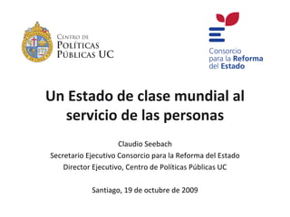 Un Estado de clase mundial al
  servicio de las personas
                     Claudio Seebach
Secretario Ejecutivo Consorcio para la Reforma del Estado
    Director Ejecutivo, Centro de Políticas Públicas UC

            Santiago, 19 de octubre de 2009
 