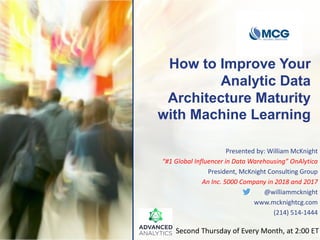 How to Improve Your
Analytic Data
Architecture Maturity
with Machine Learning
Presented by: William McKnight
“#1 Global Influencer in Data Warehousing” OnAlytica
President, McKnight Consulting Group
An Inc. 5000 Company in 2018 and 2017
@williammcknight
www.mcknightcg.com
(214) 514-1444
Second Thursday of Every Month, at 2:00 ET
 