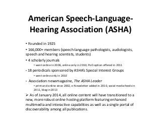 American Speech-Language-
Hearing Association (ASHA)
• Founded in 1925
• 166,000+ members (speech-language pathologists, audiologists,
speech and hearing scientists, students)
• 4 scholarly journals
• went online in 2006, online only in 2010, PoD option offered in 2011
• 18 periodicals sponsored by ASHA’s Special Interest Groups
• went online only in 2010
• Association newsmagazine, The ASHA Leader
• print and online since 2002, e-Newsletter added in 2010, social media feeds in
2011, blog in 2013
 As of January 2014, all online content will have transitioned to a
new, more robust online hosting platform featuring enhanced
multimedia and interactive capabilities as well as a single portal of
discoverability among all publications.
 