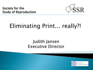 Society for the
Study of Reproduction
Eliminating Print... really?!
Judith Jansen
Executive Director
SSP 2013 Webinar #3
 