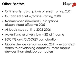 • Online-only subscriptions offered starting 2001
• Outpaced print w/online starting 2008
• Nonmember individual subscriptions
discontinued effective 2009
• All back issues online 2005-2006
• Advertising relatively low – 3% of income
• LOCKSS and CLOCKSS participation
• Mobile device version added 2011 – expanded
reach to developing countries (more mobile
devices than desktop computers)
Other Factors
 