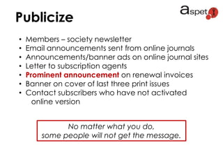 Publicize
• Members – society newsletter
• Email announcements sent from online journals
• Announcements/banner ads on online journal sites
• Letter to subscription agents
• Prominent announcement on renewal invoices
• Banner on cover of last three print issues
• Contact subscribers who have not activated
online version
No matter what you do,
some people will not get the message.
 