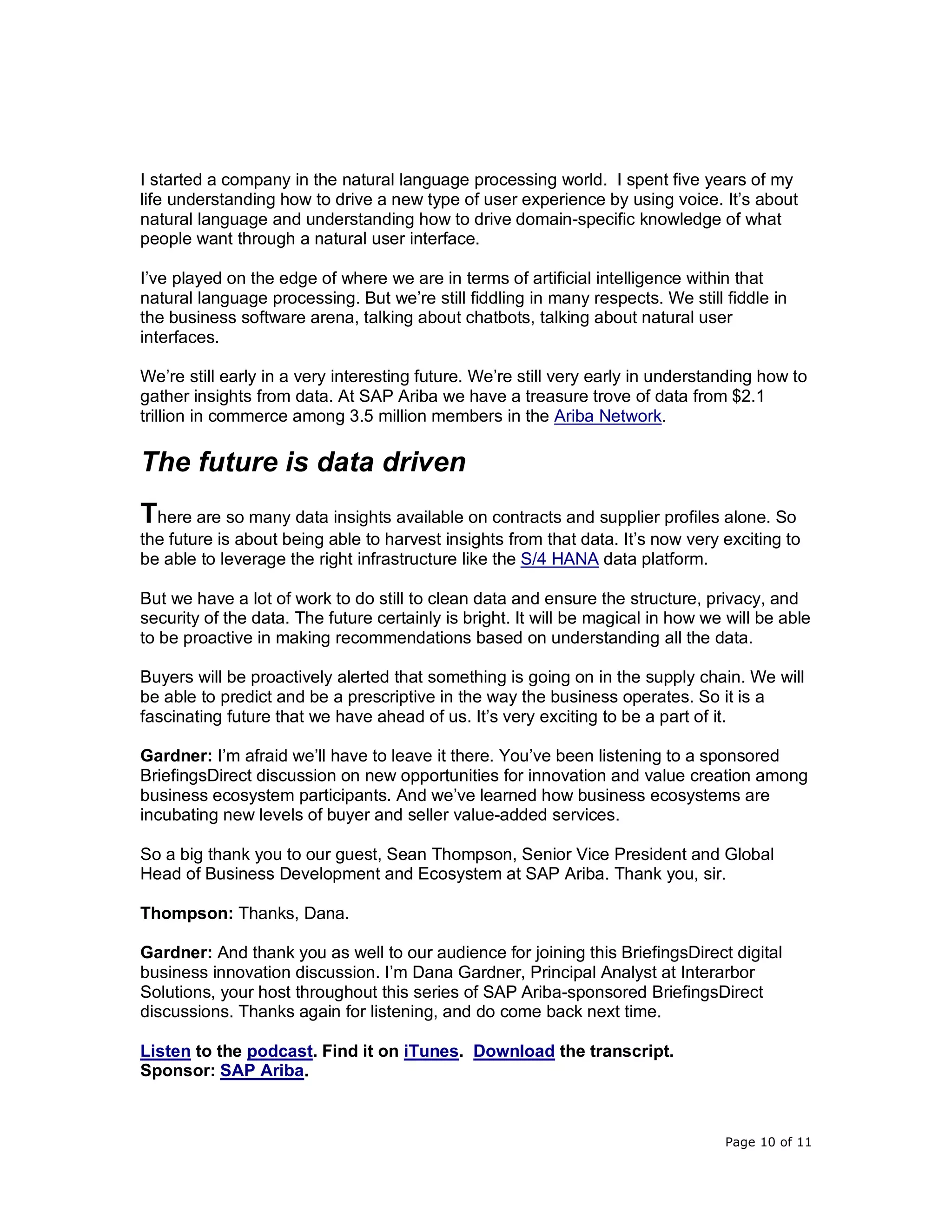 Page 10 of 11
I started a company in the natural language processing world. I spent five years of my
life understanding how to drive a new type of user experience by using voice. It’s about
natural language and understanding how to drive domain-specific knowledge of what
people want through a natural user interface.
I’ve played on the edge of where we are in terms of artificial intelligence within that
natural language processing. But we’re still fiddling in many respects. We still fiddle in
the business software arena, talking about chatbots, talking about natural user
interfaces.
We’re still early in a very interesting future. We’re still very early in understanding how to
gather insights from data. At SAP Ariba we have a treasure trove of data from $2.1
trillion in commerce among 3.5 million members in the Ariba Network.
The future is data driven
There are so many data insights available on contracts and supplier profiles alone. So
the future is about being able to harvest insights from that data. It’s now very exciting to
be able to leverage the right infrastructure like the S/4 HANA data platform.
But we have a lot of work to do still to clean data and ensure the structure, privacy, and
security of the data. The future certainly is bright. It will be magical in how we will be able
to be proactive in making recommendations based on understanding all the data.
Buyers will be proactively alerted that something is going on in the supply chain. We will
be able to predict and be a prescriptive in the way the business operates. So it is a
fascinating future that we have ahead of us. It’s very exciting to be a part of it.
Gardner: I’m afraid we’ll have to leave it there. You’ve been listening to a sponsored
BriefingsDirect discussion on new opportunities for innovation and value creation among
business ecosystem participants. And we’ve learned how business ecosystems are
incubating new levels of buyer and seller value-added services.
So a big thank you to our guest, Sean Thompson, Senior Vice President and Global
Head of Business Development and Ecosystem at SAP Ariba. Thank you, sir.
Thompson: Thanks, Dana.
Gardner: And thank you as well to our audience for joining this BriefingsDirect digital
business innovation discussion. I’m Dana Gardner, Principal Analyst at Interarbor
Solutions, your host throughout this series of SAP Ariba-sponsored BriefingsDirect
discussions. Thanks again for listening, and do come back next time.
Listen to the podcast. Find it on iTunes. Download the transcript.
Sponsor: SAP Ariba.
 