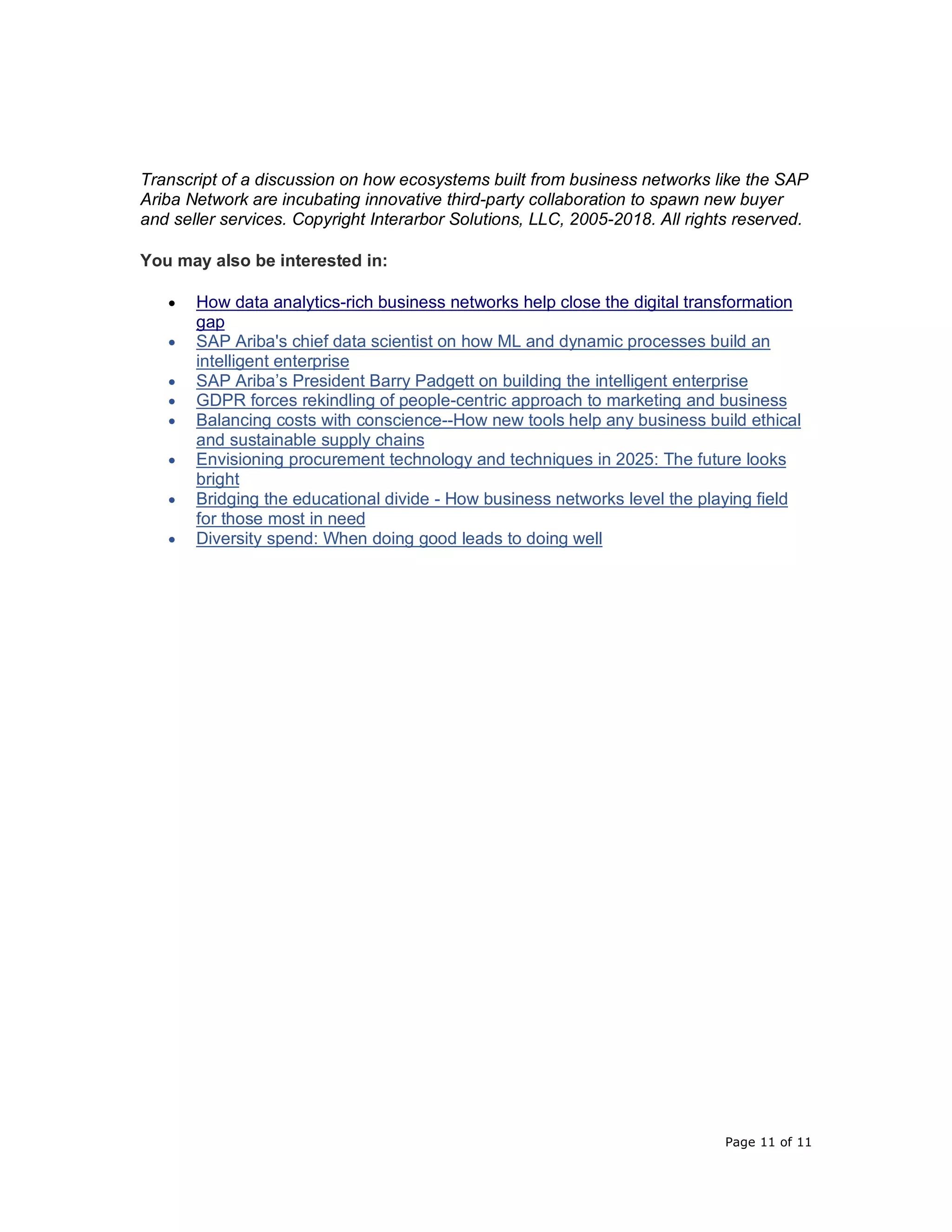 Page 11 of 11
Transcript of a discussion on how ecosystems built from business networks like the SAP
Ariba Network are incubating innovative third-party collaboration to spawn new buyer
and seller services. Copyright Interarbor Solutions, LLC, 2005-2018. All rights reserved.
You may also be interested in:
• How data analytics-rich business networks help close the digital transformation
gap
• SAP Ariba's chief data scientist on how ML and dynamic processes build an
intelligent enterprise
• SAP Ariba’s President Barry Padgett on building the intelligent enterprise
• GDPR forces rekindling of people-centric approach to marketing and business
• Balancing costs with conscience--How new tools help any business build ethical
and sustainable supply chains
• Envisioning procurement technology and techniques in 2025: The future looks
bright
• Bridging the educational divide - How business networks level the playing field
for those most in need
• Diversity spend: When doing good leads to doing well
 
