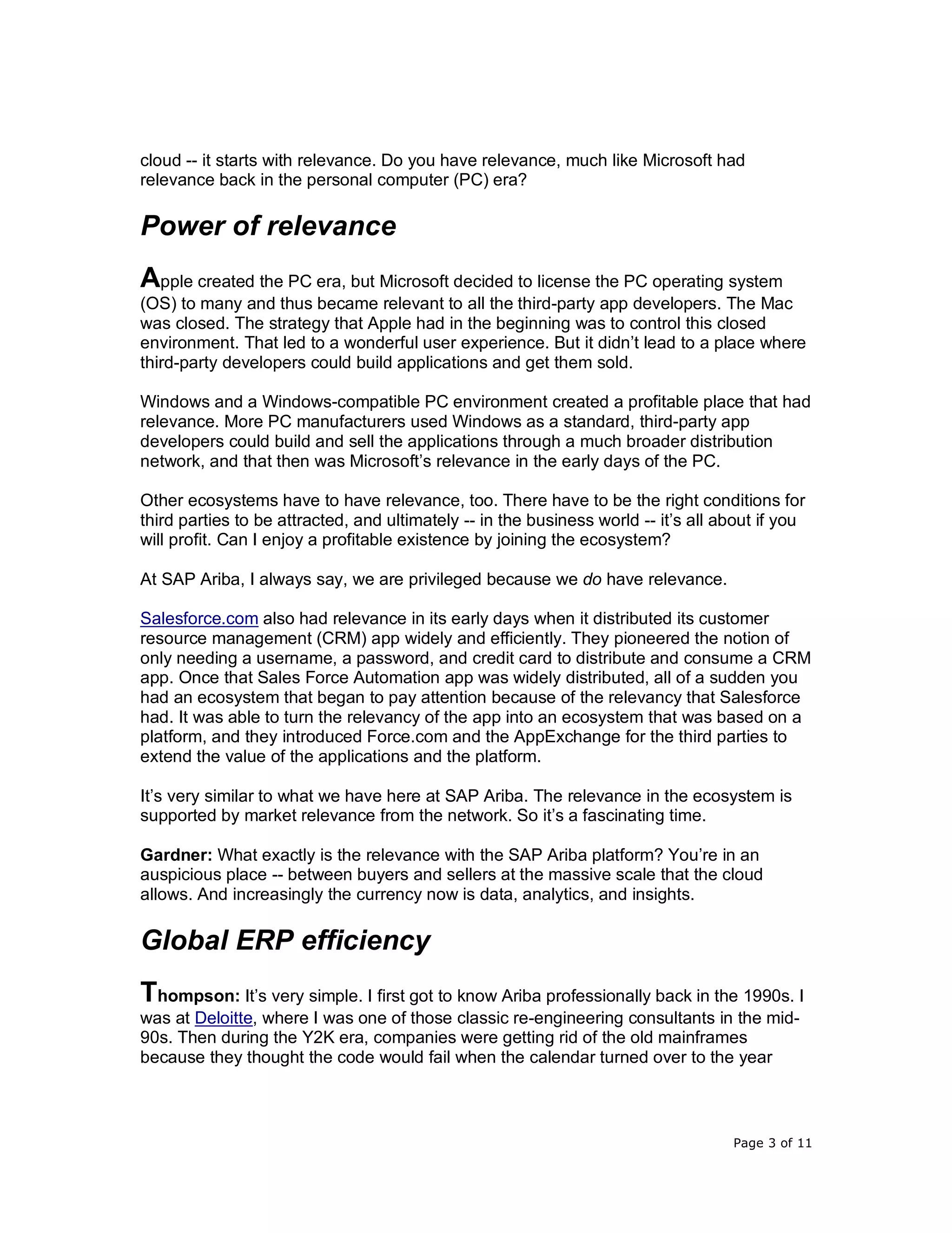 Page 3 of 11
cloud -- it starts with relevance. Do you have relevance, much like Microsoft had
relevance back in the personal computer (PC) era?
Power of relevance
Apple created the PC era, but Microsoft decided to license the PC operating system
(OS) to many and thus became relevant to all the third-party app developers. The Mac
was closed. The strategy that Apple had in the beginning was to control this closed
environment. That led to a wonderful user experience. But it didn’t lead to a place where
third-party developers could build applications and get them sold.
Windows and a Windows-compatible PC environment created a profitable place that had
relevance. More PC manufacturers used Windows as a standard, third-party app
developers could build and sell the applications through a much broader distribution
network, and that then was Microsoft’s relevance in the early days of the PC.
Other ecosystems have to have relevance, too. There have to be the right conditions for
third parties to be attracted, and ultimately -- in the business world -- it’s all about if you
will profit. Can I enjoy a profitable existence by joining the ecosystem?
At SAP Ariba, I always say, we are privileged because we do have relevance.
Salesforce.com also had relevance in its early days when it distributed its customer
resource management (CRM) app widely and efficiently. They pioneered the notion of
only needing a username, a password, and credit card to distribute and consume a CRM
app. Once that Sales Force Automation app was widely distributed, all of a sudden you
had an ecosystem that began to pay attention because of the relevancy that Salesforce
had. It was able to turn the relevancy of the app into an ecosystem that was based on a
platform, and they introduced Force.com and the AppExchange for the third parties to
extend the value of the applications and the platform.
It’s very similar to what we have here at SAP Ariba. The relevance in the ecosystem is
supported by market relevance from the network. So it’s a fascinating time.
Gardner: What exactly is the relevance with the SAP Ariba platform? You’re in an
auspicious place -- between buyers and sellers at the massive scale that the cloud
allows. And increasingly the currency now is data, analytics, and insights.
Global ERP efficiency
Thompson: It’s very simple. I first got to know Ariba professionally back in the 1990s. I
was at Deloitte, where I was one of those classic re-engineering consultants in the mid-
90s. Then during the Y2K era, companies were getting rid of the old mainframes
because they thought the code would fail when the calendar turned over to the year
 