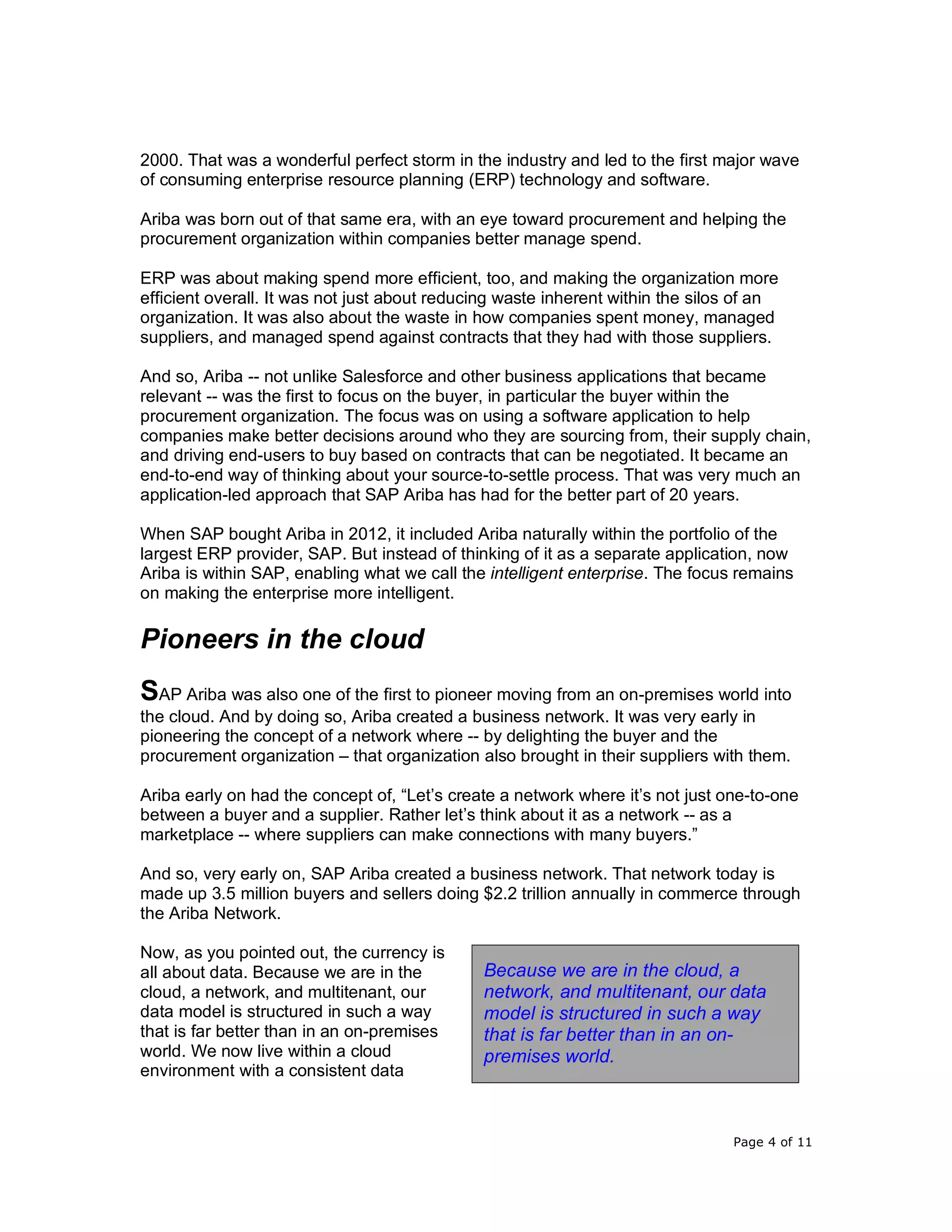 Page 4 of 11
2000. That was a wonderful perfect storm in the industry and led to the first major wave
of consuming enterprise resource planning (ERP) technology and software.
Ariba was born out of that same era, with an eye toward procurement and helping the
procurement organization within companies better manage spend.
ERP was about making spend more efficient, too, and making the organization more
efficient overall. It was not just about reducing waste inherent within the silos of an
organization. It was also about the waste in how companies spent money, managed
suppliers, and managed spend against contracts that they had with those suppliers.
And so, Ariba -- not unlike Salesforce and other business applications that became
relevant -- was the first to focus on the buyer, in particular the buyer within the
procurement organization. The focus was on using a software application to help
companies make better decisions around who they are sourcing from, their supply chain,
and driving end-users to buy based on contracts that can be negotiated. It became an
end-to-end way of thinking about your source-to-settle process. That was very much an
application-led approach that SAP Ariba has had for the better part of 20 years.
When SAP bought Ariba in 2012, it included Ariba naturally within the portfolio of the
largest ERP provider, SAP. But instead of thinking of it as a separate application, now
Ariba is within SAP, enabling what we call the intelligent enterprise. The focus remains
on making the enterprise more intelligent.
Pioneers in the cloud
SAP Ariba was also one of the first to pioneer moving from an on-premises world into
the cloud. And by doing so, Ariba created a business network. It was very early in
pioneering the concept of a network where -- by delighting the buyer and the
procurement organization – that organization also brought in their suppliers with them.
Ariba early on had the concept of, “Let’s create a network where it’s not just one-to-one
between a buyer and a supplier. Rather let’s think about it as a network -- as a
marketplace -- where suppliers can make connections with many buyers.”
And so, very early on, SAP Ariba created a business network. That network today is
made up 3.5 million buyers and sellers doing $2.2 trillion annually in commerce through
the Ariba Network.
Now, as you pointed out, the currency is
all about data. Because we are in the
cloud, a network, and multitenant, our
data model is structured in such a way
that is far better than in an on-premises
world. We now live within a cloud
environment with a consistent data
Because we are in the cloud, a
network, and multitenant, our data
model is structured in such a way
that is far better than in an on-
premises world.
 