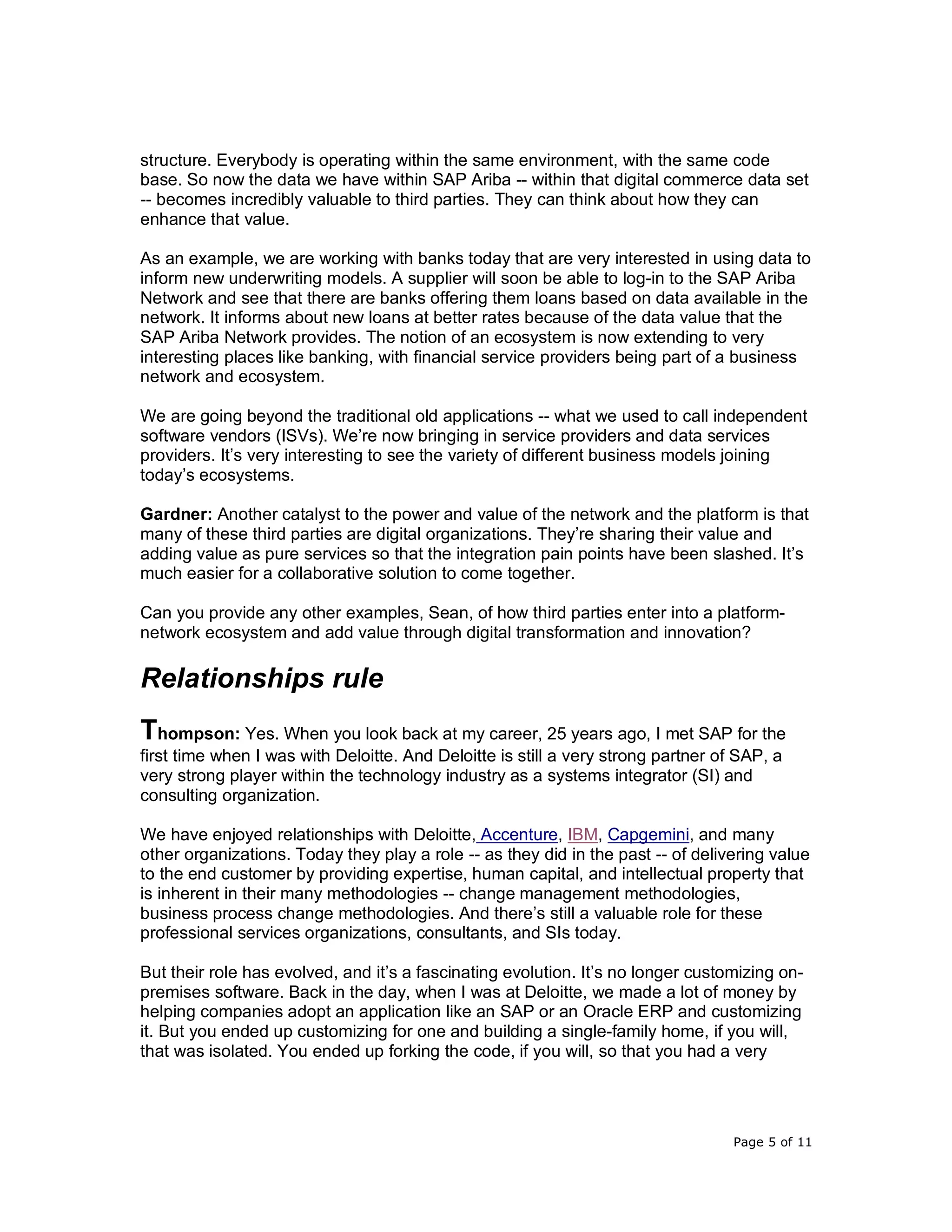 Page 5 of 11
structure. Everybody is operating within the same environment, with the same code
base. So now the data we have within SAP Ariba -- within that digital commerce data set
-- becomes incredibly valuable to third parties. They can think about how they can
enhance that value.
As an example, we are working with banks today that are very interested in using data to
inform new underwriting models. A supplier will soon be able to log-in to the SAP Ariba
Network and see that there are banks offering them loans based on data available in the
network. It informs about new loans at better rates because of the data value that the
SAP Ariba Network provides. The notion of an ecosystem is now extending to very
interesting places like banking, with financial service providers being part of a business
network and ecosystem.
We are going beyond the traditional old applications -- what we used to call independent
software vendors (ISVs). We’re now bringing in service providers and data services
providers. It’s very interesting to see the variety of different business models joining
today’s ecosystems.
Gardner: Another catalyst to the power and value of the network and the platform is that
many of these third parties are digital organizations. They’re sharing their value and
adding value as pure services so that the integration pain points have been slashed. It’s
much easier for a collaborative solution to come together.
Can you provide any other examples, Sean, of how third parties enter into a platform-
network ecosystem and add value through digital transformation and innovation?
Relationships rule
Thompson: Yes. When you look back at my career, 25 years ago, I met SAP for the
first time when I was with Deloitte. And Deloitte is still a very strong partner of SAP, a
very strong player within the technology industry as a systems integrator (SI) and
consulting organization.
We have enjoyed relationships with Deloitte, Accenture, IBM, Capgemini, and many
other organizations. Today they play a role -- as they did in the past -- of delivering value
to the end customer by providing expertise, human capital, and intellectual property that
is inherent in their many methodologies -- change management methodologies,
business process change methodologies. And there’s still a valuable role for these
professional services organizations, consultants, and SIs today.
But their role has evolved, and it’s a fascinating evolution. It’s no longer customizing on-
premises software. Back in the day, when I was at Deloitte, we made a lot of money by
helping companies adopt an application like an SAP or an Oracle ERP and customizing
it. But you ended up customizing for one and building a single-family home, if you will,
that was isolated. You ended up forking the code, if you will, so that you had a very
 