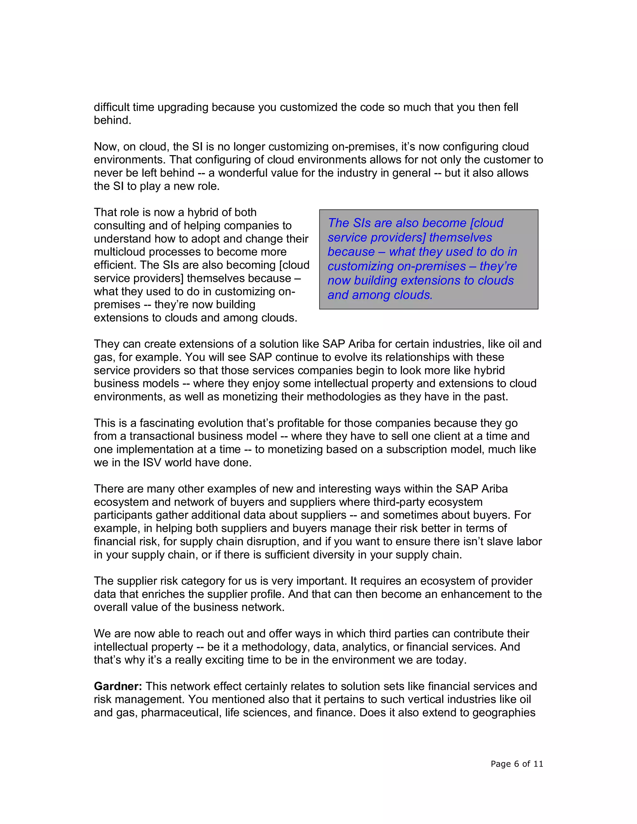 Page 6 of 11
difficult time upgrading because you customized the code so much that you then fell
behind.
Now, on cloud, the SI is no longer customizing on-premises, it’s now configuring cloud
environments. That configuring of cloud environments allows for not only the customer to
never be left behind -- a wonderful value for the industry in general -- but it also allows
the SI to play a new role.
That role is now a hybrid of both
consulting and of helping companies to
understand how to adopt and change their
multicloud processes to become more
efficient. The SIs are also becoming [cloud
service providers] themselves because –
what they used to do in customizing on-
premises -- they’re now building
extensions to clouds and among clouds.
They can create extensions of a solution like SAP Ariba for certain industries, like oil and
gas, for example. You will see SAP continue to evolve its relationships with these
service providers so that those services companies begin to look more like hybrid
business models -- where they enjoy some intellectual property and extensions to cloud
environments, as well as monetizing their methodologies as they have in the past.
This is a fascinating evolution that’s profitable for those companies because they go
from a transactional business model -- where they have to sell one client at a time and
one implementation at a time -- to monetizing based on a subscription model, much like
we in the ISV world have done.
There are many other examples of new and interesting ways within the SAP Ariba
ecosystem and network of buyers and suppliers where third-party ecosystem
participants gather additional data about suppliers -- and sometimes about buyers. For
example, in helping both suppliers and buyers manage their risk better in terms of
financial risk, for supply chain disruption, and if you want to ensure there isn’t slave labor
in your supply chain, or if there is sufficient diversity in your supply chain.
The supplier risk category for us is very important. It requires an ecosystem of provider
data that enriches the supplier profile. And that can then become an enhancement to the
overall value of the business network.
We are now able to reach out and offer ways in which third parties can contribute their
intellectual property -- be it a methodology, data, analytics, or financial services. And
that’s why it’s a really exciting time to be in the environment we are today.
Gardner: This network effect certainly relates to solution sets like financial services and
risk management. You mentioned also that it pertains to such vertical industries like oil
and gas, pharmaceutical, life sciences, and finance. Does it also extend to geographies
The SIs are also become [cloud
service providers] themselves
because – what they used to do in
customizing on-premises – they’re
now building extensions to clouds
and among clouds.
 