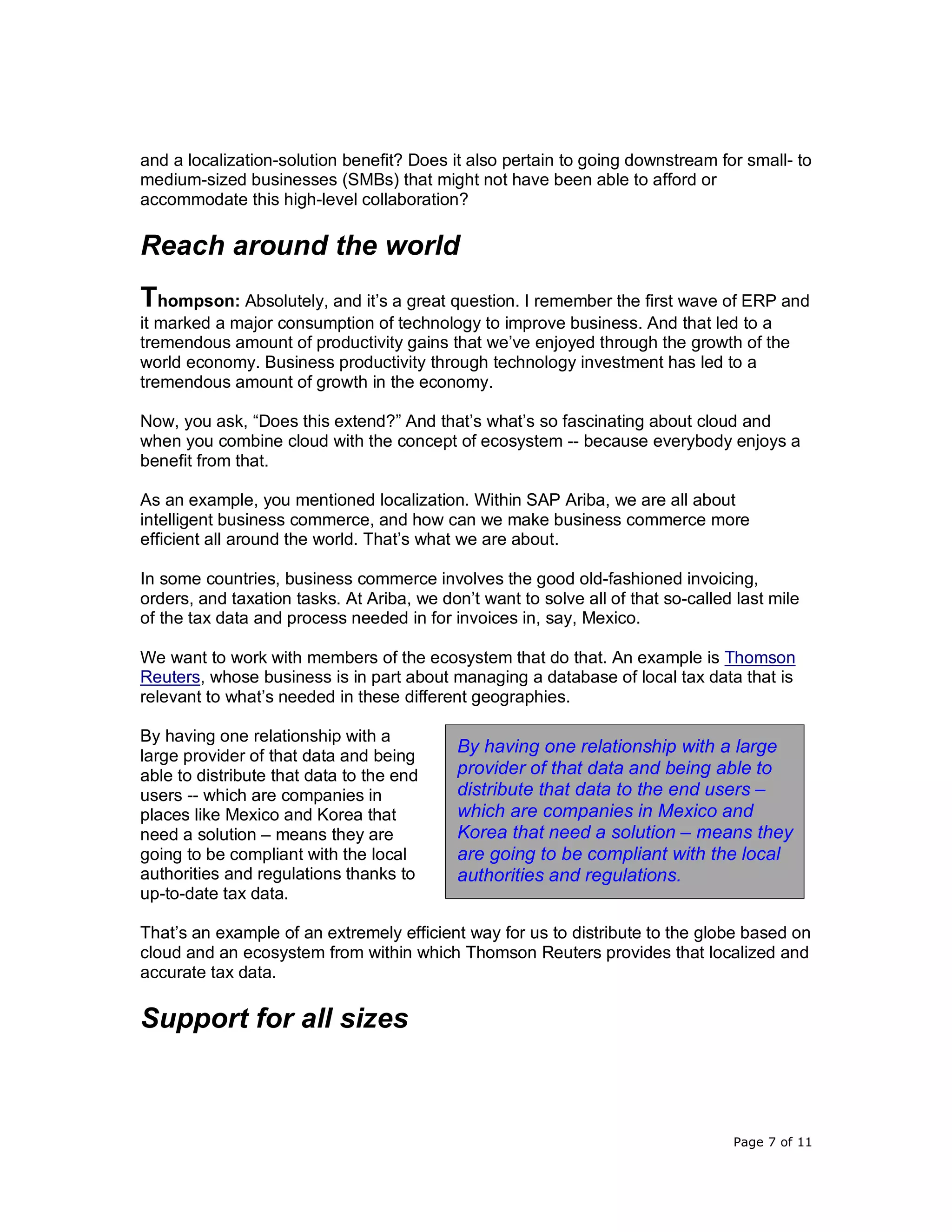 Page 7 of 11
and a localization-solution benefit? Does it also pertain to going downstream for small- to
medium-sized businesses (SMBs) that might not have been able to afford or
accommodate this high-level collaboration?
Reach around the world
Thompson: Absolutely, and it’s a great question. I remember the first wave of ERP and
it marked a major consumption of technology to improve business. And that led to a
tremendous amount of productivity gains that we’ve enjoyed through the growth of the
world economy. Business productivity through technology investment has led to a
tremendous amount of growth in the economy.
Now, you ask, “Does this extend?” And that’s what’s so fascinating about cloud and
when you combine cloud with the concept of ecosystem -- because everybody enjoys a
benefit from that.
As an example, you mentioned localization. Within SAP Ariba, we are all about
intelligent business commerce, and how can we make business commerce more
efficient all around the world. That’s what we are about.
In some countries, business commerce involves the good old-fashioned invoicing,
orders, and taxation tasks. At Ariba, we don’t want to solve all of that so-called last mile
of the tax data and process needed in for invoices in, say, Mexico.
We want to work with members of the ecosystem that do that. An example is Thomson
Reuters, whose business is in part about managing a database of local tax data that is
relevant to what’s needed in these different geographies.
By having one relationship with a
large provider of that data and being
able to distribute that data to the end
users -- which are companies in
places like Mexico and Korea that
need a solution – means they are
going to be compliant with the local
authorities and regulations thanks to
up-to-date tax data.
That’s an example of an extremely efficient way for us to distribute to the globe based on
cloud and an ecosystem from within which Thomson Reuters provides that localized and
accurate tax data.
Support for all sizes
By having one relationship with a large
provider of that data and being able to
distribute that data to the end users –
which are companies in Mexico and
Korea that need a solution – means they
are going to be compliant with the local
authorities and regulations.
 