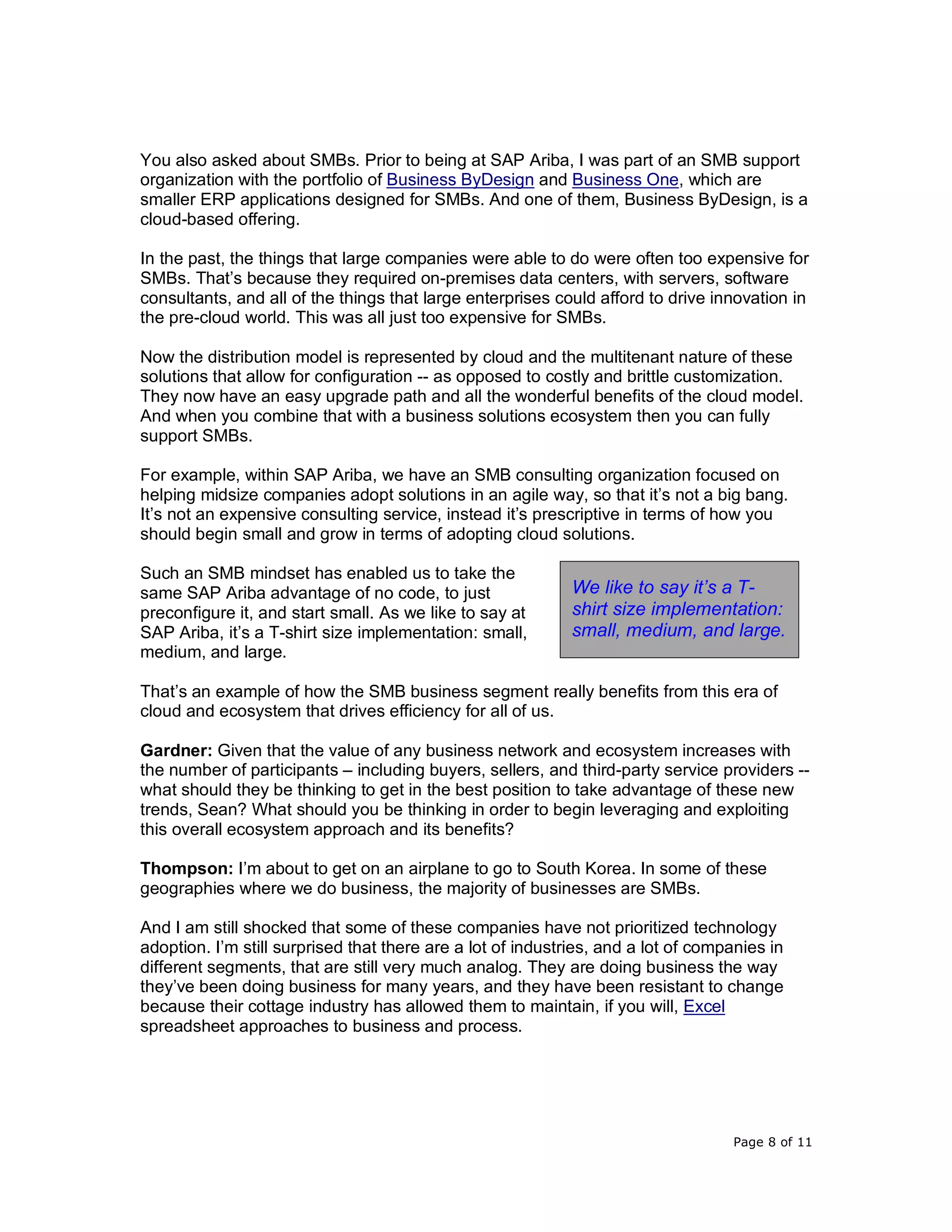 Page 8 of 11
You also asked about SMBs. Prior to being at SAP Ariba, I was part of an SMB support
organization with the portfolio of Business ByDesign and Business One, which are
smaller ERP applications designed for SMBs. And one of them, Business ByDesign, is a
cloud-based offering.
In the past, the things that large companies were able to do were often too expensive for
SMBs. That’s because they required on-premises data centers, with servers, software
consultants, and all of the things that large enterprises could afford to drive innovation in
the pre-cloud world. This was all just too expensive for SMBs.
Now the distribution model is represented by cloud and the multitenant nature of these
solutions that allow for configuration -- as opposed to costly and brittle customization.
They now have an easy upgrade path and all the wonderful benefits of the cloud model.
And when you combine that with a business solutions ecosystem then you can fully
support SMBs.
For example, within SAP Ariba, we have an SMB consulting organization focused on
helping midsize companies adopt solutions in an agile way, so that it’s not a big bang.
It’s not an expensive consulting service, instead it’s prescriptive in terms of how you
should begin small and grow in terms of adopting cloud solutions.
Such an SMB mindset has enabled us to take the
same SAP Ariba advantage of no code, to just
preconfigure it, and start small. As we like to say at
SAP Ariba, it’s a T-shirt size implementation: small,
medium, and large.
That’s an example of how the SMB business segment really benefits from this era of
cloud and ecosystem that drives efficiency for all of us.
Gardner: Given that the value of any business network and ecosystem increases with
the number of participants – including buyers, sellers, and third-party service providers --
what should they be thinking to get in the best position to take advantage of these new
trends, Sean? What should you be thinking in order to begin leveraging and exploiting
this overall ecosystem approach and its benefits?
Thompson: I’m about to get on an airplane to go to South Korea. In some of these
geographies where we do business, the majority of businesses are SMBs.
And I am still shocked that some of these companies have not prioritized technology
adoption. I’m still surprised that there are a lot of industries, and a lot of companies in
different segments, that are still very much analog. They are doing business the way
they’ve been doing business for many years, and they have been resistant to change
because their cottage industry has allowed them to maintain, if you will, Excel
spreadsheet approaches to business and process.
We like to say it’s a T-
shirt size implementation:
small, medium, and large.
 