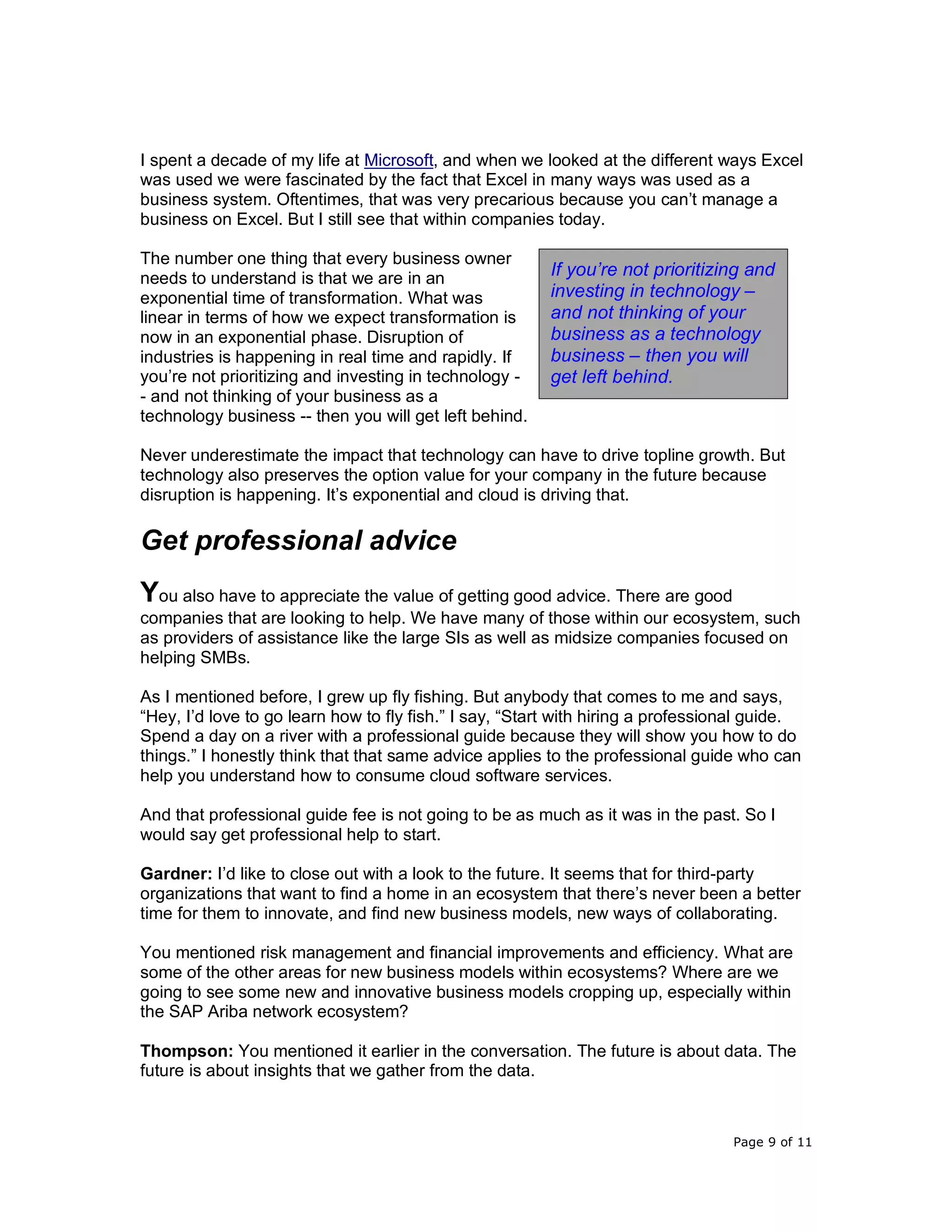 Page 9 of 11
I spent a decade of my life at Microsoft, and when we looked at the different ways Excel
was used we were fascinated by the fact that Excel in many ways was used as a
business system. Oftentimes, that was very precarious because you can’t manage a
business on Excel. But I still see that within companies today.
The number one thing that every business owner
needs to understand is that we are in an
exponential time of transformation. What was
linear in terms of how we expect transformation is
now in an exponential phase. Disruption of
industries is happening in real time and rapidly. If
you’re not prioritizing and investing in technology -
- and not thinking of your business as a
technology business -- then you will get left behind.
Never underestimate the impact that technology can have to drive topline growth. But
technology also preserves the option value for your company in the future because
disruption is happening. It’s exponential and cloud is driving that.
Get professional advice
You also have to appreciate the value of getting good advice. There are good
companies that are looking to help. We have many of those within our ecosystem, such
as providers of assistance like the large SIs as well as midsize companies focused on
helping SMBs.
As I mentioned before, I grew up fly fishing. But anybody that comes to me and says,
“Hey, I’d love to go learn how to fly fish.” I say, “Start with hiring a professional guide.
Spend a day on a river with a professional guide because they will show you how to do
things.” I honestly think that that same advice applies to the professional guide who can
help you understand how to consume cloud software services.
And that professional guide fee is not going to be as much as it was in the past. So I
would say get professional help to start.
Gardner: I’d like to close out with a look to the future. It seems that for third-party
organizations that want to find a home in an ecosystem that there’s never been a better
time for them to innovate, and find new business models, new ways of collaborating.
You mentioned risk management and financial improvements and efficiency. What are
some of the other areas for new business models within ecosystems? Where are we
going to see some new and innovative business models cropping up, especially within
the SAP Ariba network ecosystem?
Thompson: You mentioned it earlier in the conversation. The future is about data. The
future is about insights that we gather from the data.
If you’re not prioritizing and
investing in technology –
and not thinking of your
business as a technology
business – then you will
get left behind.
 