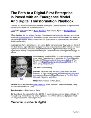 Page 1 of 14
The Path to a Digital-First Enterprise
Is Paved with an Emergence Model
And Digital Transformation Playbook
Transcript of a discussion on how open standards help support a playbook approach for organizations to
improve and accelerate their digital transformation.
Listen to the podcast. Find it on iTunes. Download the transcript. Sponsor: The Open Group.
Dana Gardner: Hi, this is Dana Gardner, Principal Analyst at Interarbor Solutions, and you’re
listening to BriefingsDirect. Our next digital business optimization discussion explores how open
standards help support a playbook approach for organizations to improve and accelerate their
digital transformation.
As companies chart a critical journey to become digital-first enterprises, they need new forms of
structure to make rapid adaptation a regular recurring core competency. Stay with us now as we
explore how standards, resources, and playbooks around digital best practices can guide
organizations through unprecedented challenges -- and allow them to emerge even stronger as
a result.
Here to explain how to architect for ongoing disruptive innovation
is our panel. Please join me in welcoming Jim Doss, Managing
Director at IT Management and Governance, LLC, and Vice
Chair of the Digital Practitioner Work Group (DPWG) at The
Open Group. Welcome, Jim.
Jim Doss: Good morning.
Gardner: We’re also here with Mike Fulton, Associate Vice
President of Technology Strategy and Innovation at Nationwide
and Academic Director of Digital Education at The Ohio State
University. Welcome back, Mike.
Mike Fulton: Great to be here, Dana.
Gardner: We’re also here with Dave Lounsbury, Chief Technical Officer at The Open Group.
Good to have you with us, Dave.
Dave Lounsbury: Good morning, Dana.
Gardner: Dave, the pressure from the COVID-19 pandemic response has focused a large, 40-
year gathering of knowledge into a new digitization need. What is that new digitization need,
and why are standards a crucial part of it?
Pandemic survival is digital
Doss
 