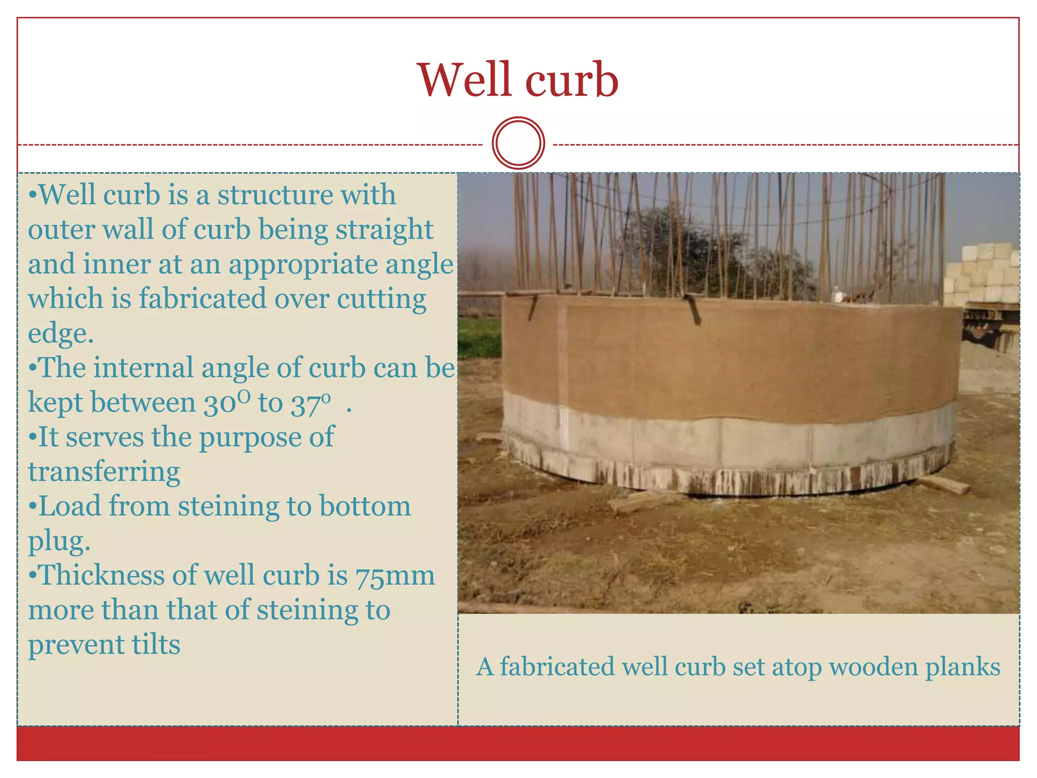Well curb

•Well curb is a structure with
outer wall of curb being straight
and inner at an appropriate angle
which is fabricated over cutting
edge.
•The internal angle of curb can be
kept between 30O to 37o .
•It serves the purpose of
transferring
•Load from steining to bottom
plug.
•Thickness of well curb is 75mm
more than that of steining to
prevent tilts
                                     A fabricated well curb set atop wooden planks
 