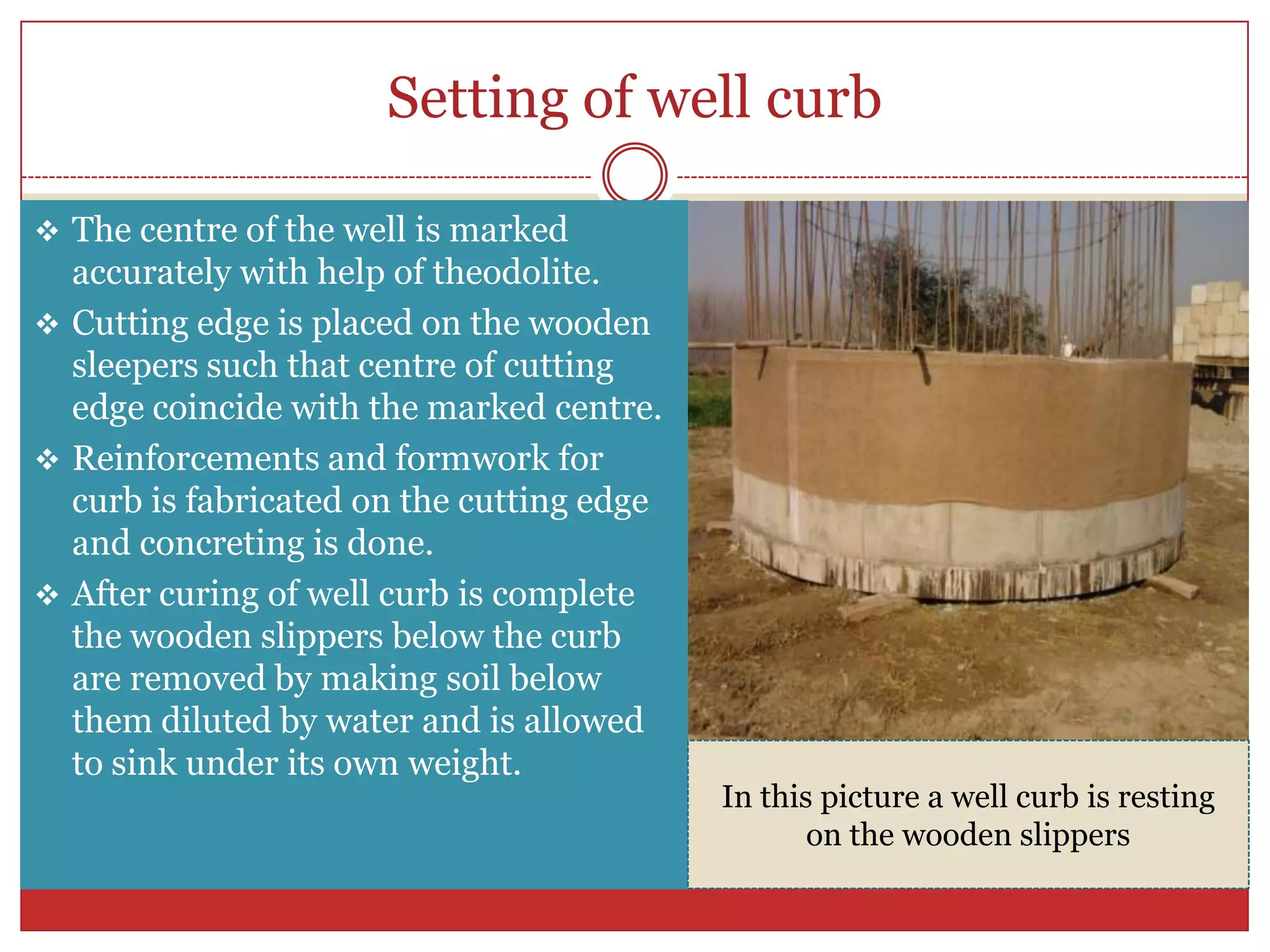 Setting of well curb

 The centre of the well is marked
  accurately with help of theodolite.
 Cutting edge is placed on the wooden
  sleepers such that centre of cutting
  edge coincide with the marked centre.
 Reinforcements and formwork for
  curb is fabricated on the cutting edge
  and concreting is done.
 After curing of well curb is complete
  the wooden slippers below the curb
  are removed by making soil below
  them diluted by water and is allowed
  to sink under its own weight.
                                           In this picture a well curb is resting
                                                  on the wooden slippers
 