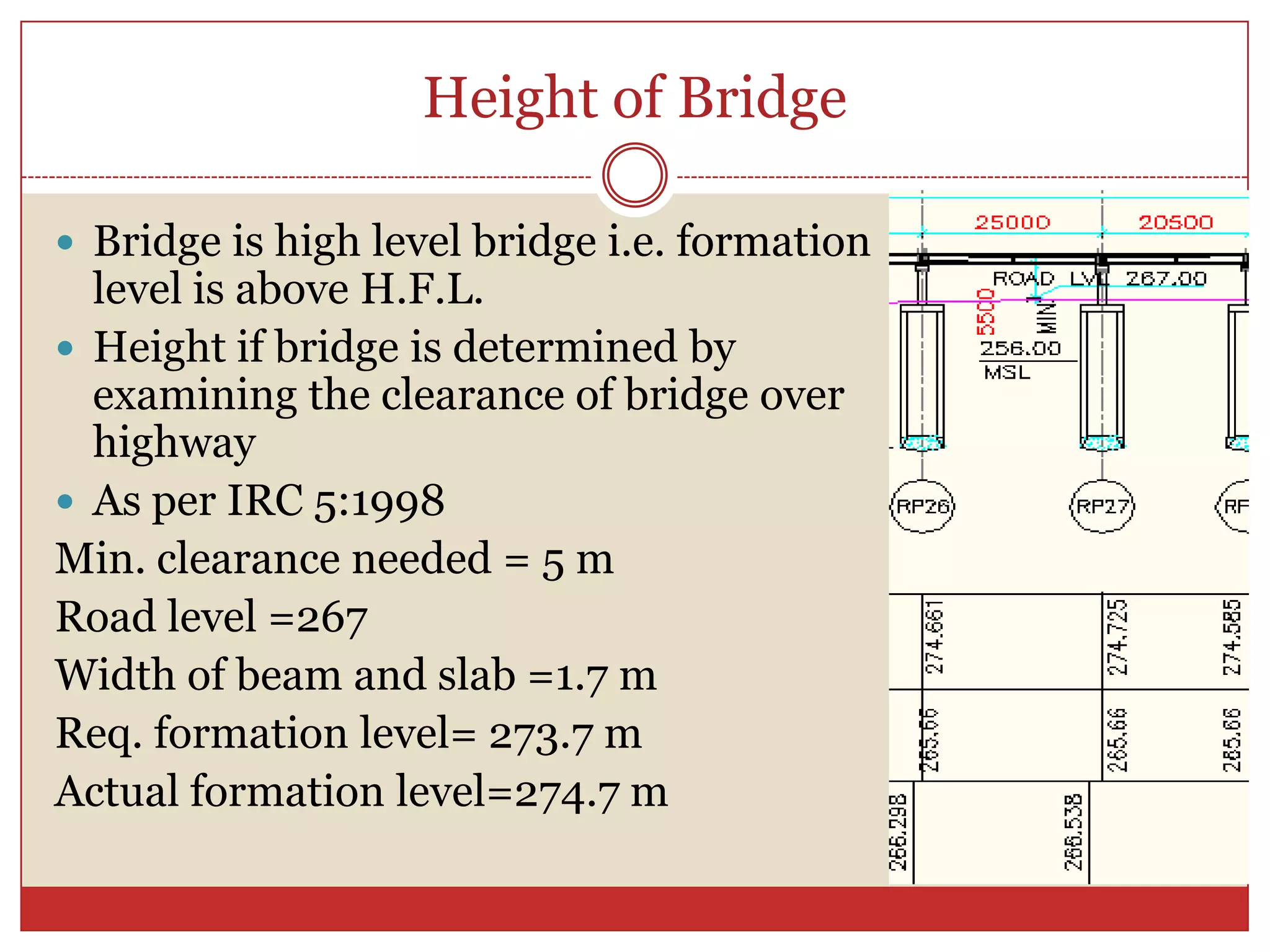 Height of Bridge

 Bridge is high level bridge i.e. formation
  level is above H.F.L.
 Height if bridge is determined by
  examining the clearance of bridge over
  highway
 As per IRC 5:1998
Min. clearance needed = 5 m
Road level =267
Width of beam and slab =1.7 m
Req. formation level= 273.7 m
Actual formation level=274.7 m
 
