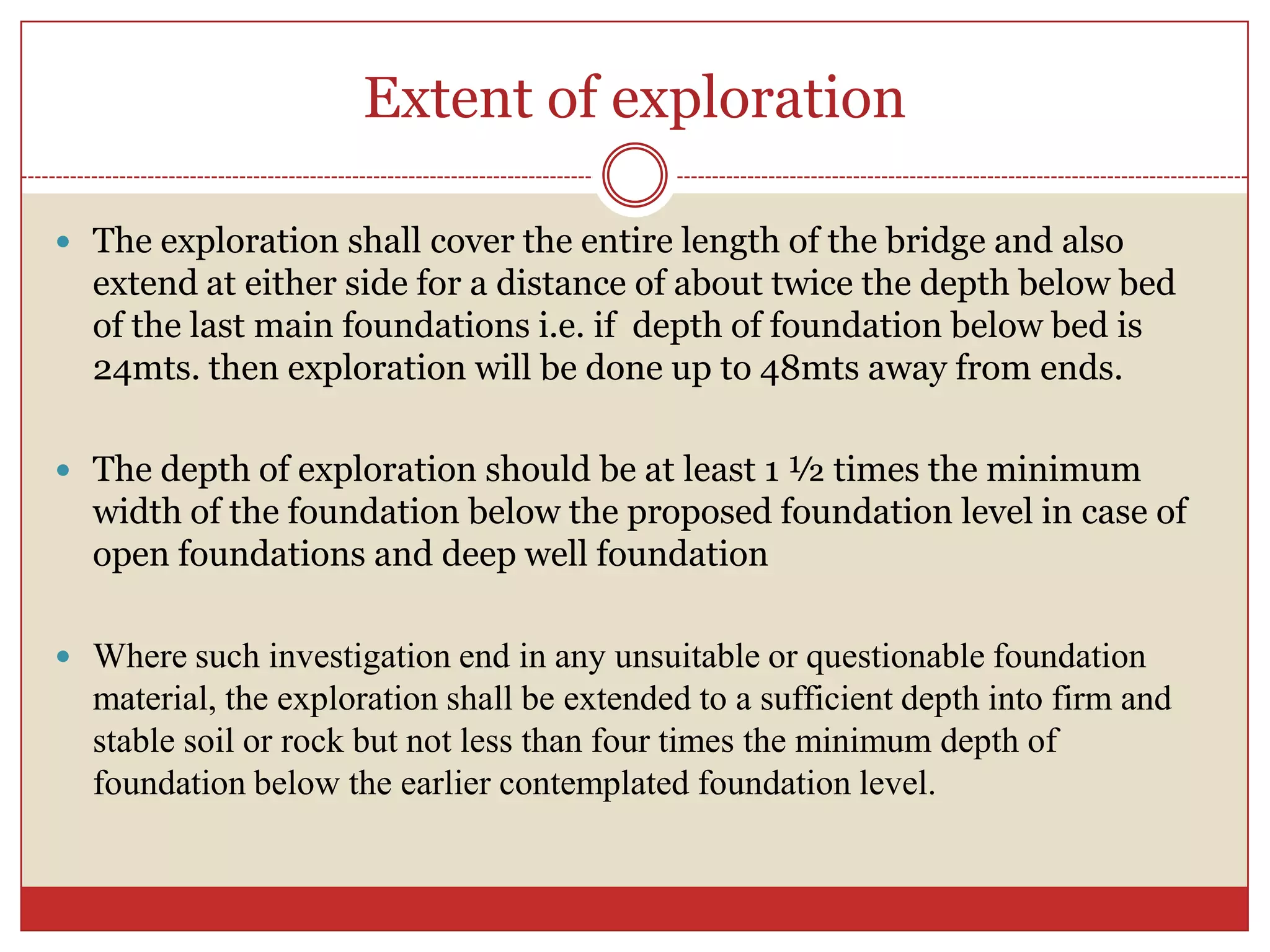 Extent of exploration

 The exploration shall cover the entire length of the bridge and also
  extend at either side for a distance of about twice the depth below bed
  of the last main foundations i.e. if depth of foundation below bed is
  24mts. then exploration will be done up to 48mts away from ends.

 The depth of exploration should be at least 1 ½ times the minimum
  width of the foundation below the proposed foundation level in case of
  open foundations and deep well foundation

 Where such investigation end in any unsuitable or questionable foundation
  material, the exploration shall be extended to a sufficient depth into firm and
  stable soil or rock but not less than four times the minimum depth of
  foundation below the earlier contemplated foundation level.
 