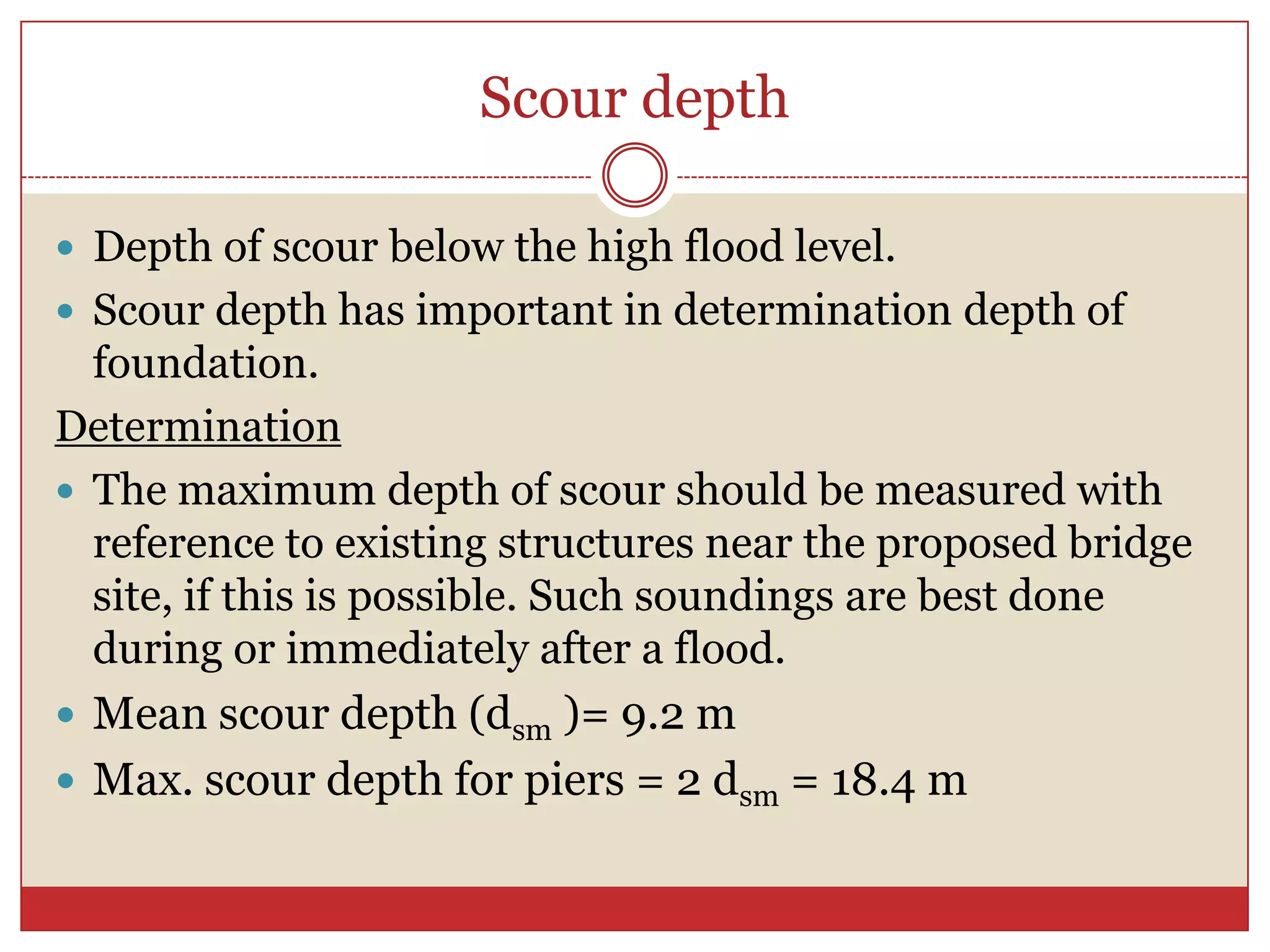 Scour depth

 Depth of scour below the high flood level.
 Scour depth has important in determination depth of
  foundation.
Determination
 The maximum depth of scour should be measured with
  reference to existing structures near the proposed bridge
  site, if this is possible. Such soundings are best done
  during or immediately after a flood.
 Mean scour depth (dsm )= 9.2 m
 Max. scour depth for piers = 2 dsm = 18.4 m
 