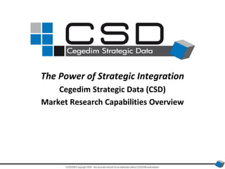 The Power of Strategic Integration Cegedim Strategic Data (CSD)  Market Research Capabilities Overview CEGEDIM © copyright 2009 – this document should not be distributed without CEGEDIM authorisation 