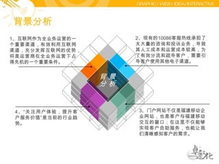 背景分析2、现有的10086客服热线承担了太大量的咨询和投诉业务，导致其人工成本和运营成本较高，为了有效分流和疏导客户，需要引导客户使用其他电子渠道。1、互联网作为全业务运营的一个重要渠道，有效利用互联网渠道，充分发挥互联网的优势，将是运营商在全业务运营下占得先机的一个重要条件。背 景分 析3、门户网站不仅是福建移动企业网站，也是客户与福建移动交互的窗口；在这里不仅能够实现客户自助服务，也能让我们清晰感知客户的需求。4、“关注用户体验，提升客户服务价值”是当前的行业趋势。