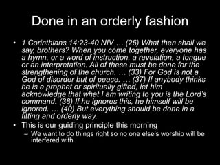 Done in an orderly fashion1 Corinthians 14:23-40 NIV … (26) What then shall we say, brothers? When you come together, everyone has a hymn, or a word of instruction, a revelation, a tongue or an interpretation. All of these must be done for the strengthening of the church. … (33) For God is not a God of disorder but of peace. … (37) If anybody thinks he is a prophet or spiritually gifted, let him acknowledge that what I am writing to you is the Lord’s command. (38) If he ignores this, he himself will be ignored. … (40) But everything should be done in a fitting and orderly way.This is our guiding principle this morningWe want to do things right so no one else’s worship will be interfered with