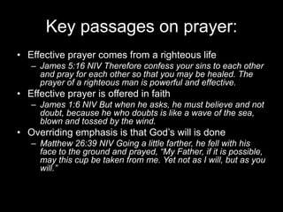 Key passages on prayer:Effective prayer comes from a righteous lifeJames 5:16 NIV Therefore confess your sins to each other and pray for each other so that you may be healed. The prayer of a righteous man is powerful and effective.Effective prayer is offered in faithJames 1:6 NIV But when he asks, he must believe and not doubt, because he who doubts is like a wave of the sea, blown and tossed by the wind.Overriding emphasis is that God’s will is doneMatthew 26:39 NIV Going a little farther, he fell with his face to the ground and prayed, “My Father, if it is possible, may this cup be taken from me. Yet not as I will, but as you will.”