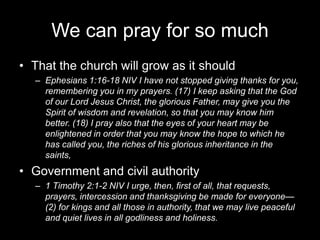 We can pray for so muchThat the church will grow as it should Ephesians 1:16-18 NIV I have not stopped giving thanks for you, remembering you in my prayers. (17) I keep asking that the God of our Lord Jesus Christ, the glorious Father, may give you the Spirit of wisdom and revelation, so that you may know him better. (18) I pray also that the eyes of your heart may be enlightened in order that you may know the hope to which he has called you, the riches of his glorious inheritance in the saints,Government and civil authority 1 Timothy 2:1-2 NIV I urge, then, first of all, that requests, prayers, intercession and thanksgiving be made for everyone— (2) for kings and all those in authority, that we may live peaceful and quiet lives in all godliness and holiness.