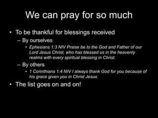 We can pray for so muchTo be thankful for blessings receivedBy ourselvesEphesians 1:3 NIV Praise be to the God and Father of our Lord Jesus Christ, who has blessed us in the heavenly realms with every spiritual blessing in Christ.By others1 Corinthians 1:4 NIV I always thank God for you because of his grace given you in Christ Jesus.The list goes on and on!