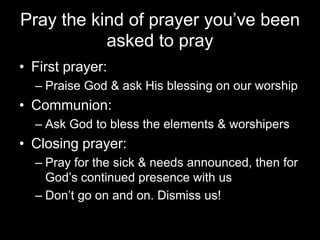 Pray the kind of prayer you’ve been asked to prayFirst prayer:Praise God & ask His blessing on our worshipCommunion:Ask God to bless the elements& worshipersClosing prayer:Pray for the sick & needs announced, then for God’s continued presence with usDon’t go on and on. Dismiss us!