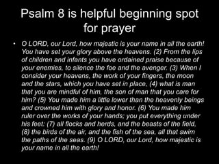 Psalm 8 is helpful beginning spot for prayerO LORD, our Lord, how majestic is your name in all the earth! You have set your glory above the heavens. (2) From the lips of children and infants you have ordained praise because of your enemies, to silence the foe and the avenger. (3) When I consider your heavens, the work of your fingers, the moon and the stars, which you have set in place, (4) what is man that you are mindful of him, the son of man that you care for him? (5) You made him a little lower than the heavenly beings and crowned him with glory and honor. (6) You made him ruler over the works of your hands; you put everything under his feet: (7) all flocks and herds, and the beasts of the field, (8) the birds of the air, and the fish of the sea, all that swim the paths of the seas. (9) O LORD, our Lord, how majestic is your name in all the earth!
