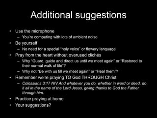 Additional suggestionsUse the microphone You’re competing with lots of ambient noiseBe yourselfNo need for a special “holy voice” or flowery languagePray from the heart without overused clichésWhy “Guard, guide and direct us until we meet again” or “Restored to their normal walk of life”?Why not “Be with us till we meet again” or “Heal them”?Remember we’re praying TO God THROUGH ChristColossians 3:17 NIV And whatever you do, whether in word or deed, do it all in the name of the Lord Jesus, giving thanks to God the Father through him.Practice praying at homeYour suggestions?