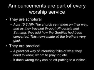 Announcements are part of every worship serviceThey are scripturalActs 15:3 NIV The church sent them on their way, and as they traveled through Phoenicia and Samaria, they told how the Gentiles had been converted. This news made all the brothers very glad.They are practicalA practical way of informing folks of what they need to know, whomto pray for, etc.If done wrong they can be off-putting to a visitor.