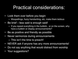 Practical considerations:Look them over before you beginMisspellings, fuzzy handwriting, etc. make them tediousBe brief – less said is enough said!If you repeat everything in the bulletin,  or on the screen, why have a bulletin or display announcements?Be as positive and friendly as possibleNever sermonize during announcementsThis isn’t the time to preach!NEVER ask if anyone has any more announcements!Do not say anything that would distract from worshipYour suggestions?