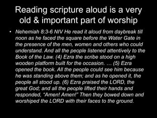 Reading scripture aloud is a very old & important part of worshipNehemiah 8:3-6 NIV He read it aloud from daybreak till noon as he faced the square before the Water Gate in the presence of the men, women and others who could understand. And all the people listened attentively to the Book of the Law. (4) Ezra the scribe stood on a high wooden platform built for the occasion. … (5) Ezra opened the book. All the people could see him because he was standing above them; and as he opened it, the people all stood up. (6) Ezra praised the LORD, the great God; and all the people lifted their hands and responded, “Amen! Amen!” Then they bowed down and worshiped the LORD with their faces to the ground.