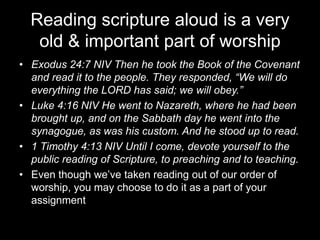 Reading scripture aloud is a very old & important part of worshipExodus 24:7 NIV Then he took the Book of the Covenant and read it to the people. They responded, “We will do everything the LORD has said; we will obey.”Luke 4:16 NIV He went to Nazareth, where he had been brought up, and on the Sabbath day he went into the synagogue, as was his custom. And he stood up to read.1 Timothy 4:13 NIV Until I come, devote yourself to the public reading of Scripture, to preaching and to teaching.Even though we’ve taken reading out of our order of worship, you may choose to do it as a part of your assignment