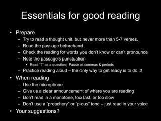 Essentials for good readingPrepareTry to read a thought unit, but never more than 5-7 verses.Read the passage beforehandCheck the reading for words you don’t know or can’t pronounceNote the passage’s punctuationRead “?” as a question;  Pause at commas & periodsPractice reading aloud – the only way to get ready is to do it!When readingUse the microphoneGive us a clear announcement of where you are readingDon’t read in a monotone, too fast, or too slowDon’t use a “preachery” or “pious” tone – just read in your voiceYour suggestions?