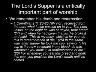 The Lord’s Supper is a critically important part of worshipWe remember His death and resurrection1 Corinthians 11:23-26 NIV For I received from the Lord what I also passed on to you: The Lord Jesus, on the night he was betrayed, took bread, (24) and when he had given thanks, he broke it and said, “This is my body, which is for you; do this in remembrance of me.” (25) In the same way, after supper he took the cup, saying, “This cup is the new covenant in my blood; do this, whenever you drink it, in remembrance of me.” (26) For whenever you eat this bread and drink this cup, you proclaim the Lord’s death until he comes.