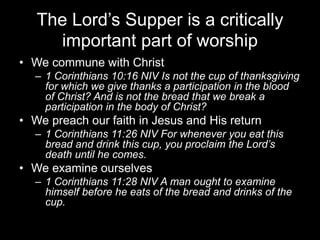 The Lord’s Supper is a critically important part of worshipWe commune with Christ1 Corinthians 10:16 NIV Is not the cup of thanksgiving for which we give thanks a participation in the blood of Christ? And is not the bread that we break a participation in the body of Christ?We preach our faith in Jesus and His return1 Corinthians 11:26 NIV For whenever you eat this bread and drink this cup, you proclaim the Lord’s death until he comes.We examine ourselves1 Corinthians 11:28 NIV A man ought to examine himself before he eats of the bread and drinks of the cup.