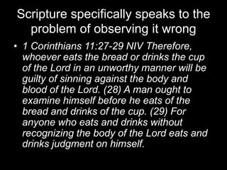 Scripture specifically speaks to the problem of observing it wrong 1 Corinthians 11:27-29 NIV Therefore, whoever eats the bread or drinks the cup of the Lord in an unworthy manner will be guilty of sinning against the body and blood of the Lord. (28) A man ought to examine himself before he eats of the bread and drinks of the cup. (29) For anyone who eats and drinks without recognizing the body of the Lord eats and drinks judgment on himself.